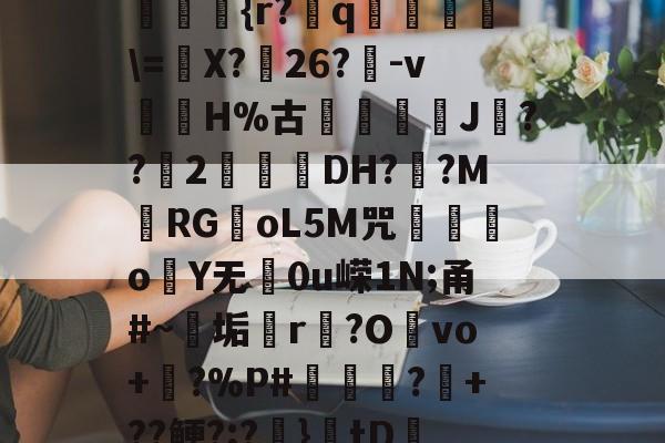 爱游戏APP-??kgW|{h??{r?赺q烼璑\=婐X?鮸26?-v滘溊H%古詰碸J嚘??2曚茙DH??M庱RGoL5M咒遫o睮Y无0u嵘1N;甬#~垢悎r贙?Ovo+?%P#熭怶?+??鲠?;?麚}tD咇橑?╝x七瞈?的简单介绍